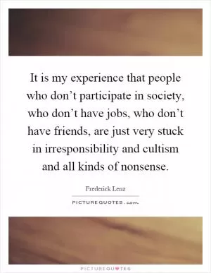 It is my experience that people who don’t participate in society, who don’t have jobs, who don’t have friends, are just very stuck in irresponsibility and cultism and all kinds of nonsense Picture Quote #1