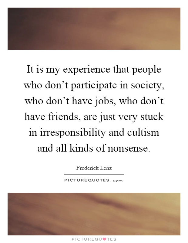 It is my experience that people who don't participate in society, who don't have jobs, who don't have friends, are just very stuck in irresponsibility and cultism and all kinds of nonsense Picture Quote #1