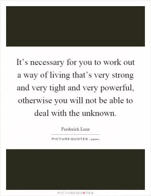 It’s necessary for you to work out a way of living that’s very strong and very tight and very powerful, otherwise you will not be able to deal with the unknown Picture Quote #1