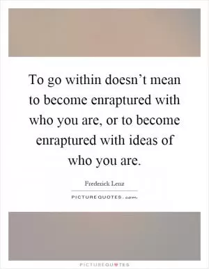 To go within doesn’t mean to become enraptured with who you are, or to become enraptured with ideas of who you are Picture Quote #1