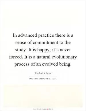 In advanced practice there is a sense of commitment to the study. It is happy; it’s never forced. It is a natural evolutionary process of an evolved being Picture Quote #1