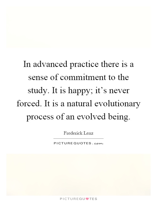 In advanced practice there is a sense of commitment to the study. It is happy; it's never forced. It is a natural evolutionary process of an evolved being Picture Quote #1