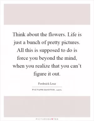 Think about the flowers. Life is just a bunch of pretty pictures. All this is supposed to do is force you beyond the mind, when you realize that you can’t figure it out Picture Quote #1