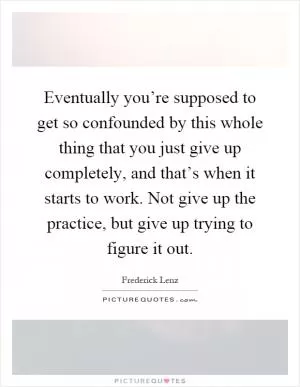 Eventually you’re supposed to get so confounded by this whole thing that you just give up completely, and that’s when it starts to work. Not give up the practice, but give up trying to figure it out Picture Quote #1
