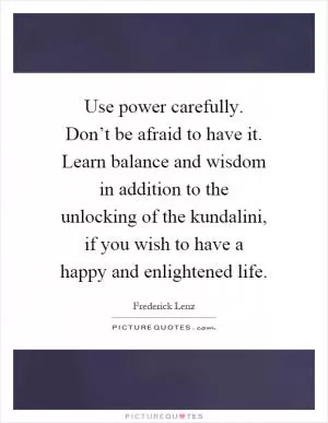 Use power carefully. Don’t be afraid to have it. Learn balance and wisdom in addition to the unlocking of the kundalini, if you wish to have a happy and enlightened life Picture Quote #1