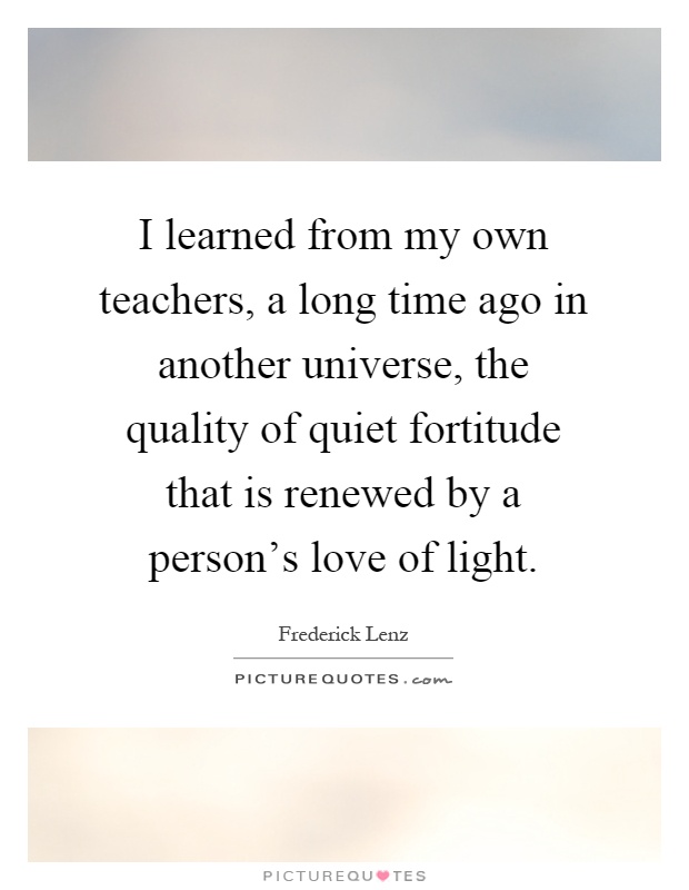 I learned from my own teachers, a long time ago in another universe, the quality of quiet fortitude that is renewed by a person's love of light Picture Quote #1