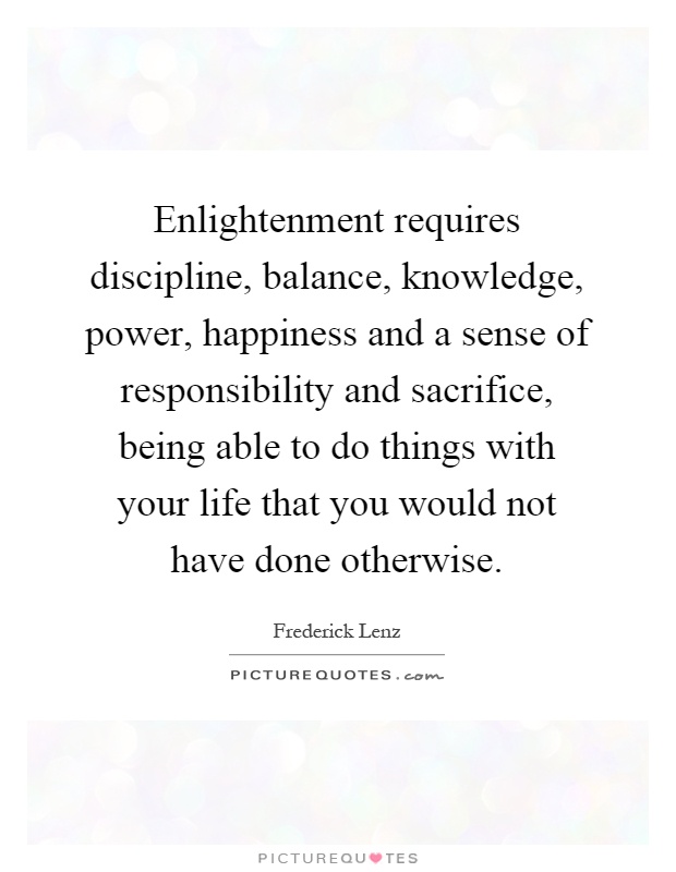 Enlightenment requires discipline, balance, knowledge, power, happiness and a sense of responsibility and sacrifice, being able to do things with your life that you would not have done otherwise Picture Quote #1