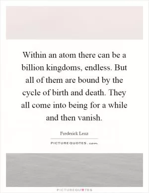 Within an atom there can be a billion kingdoms, endless. But all of them are bound by the cycle of birth and death. They all come into being for a while and then vanish Picture Quote #1