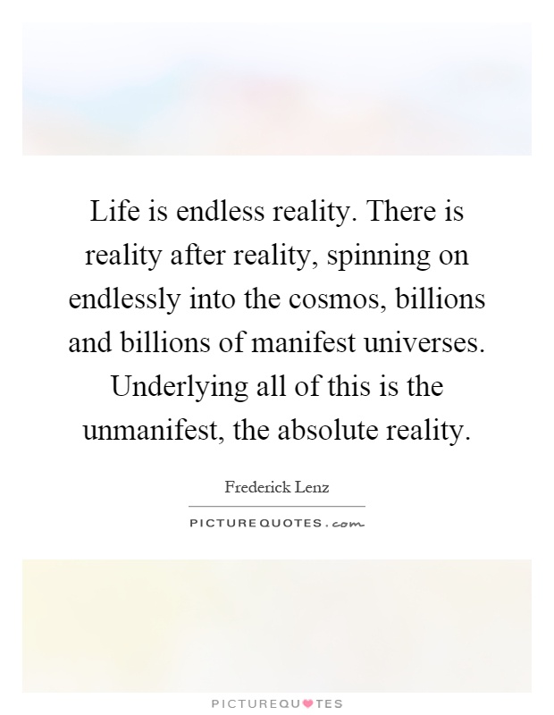 Life is endless reality. There is reality after reality, spinning on endlessly into the cosmos, billions and billions of manifest universes. Underlying all of this is the unmanifest, the absolute reality Picture Quote #1