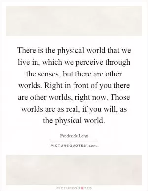 There is the physical world that we live in, which we perceive through the senses, but there are other worlds. Right in front of you there are other worlds, right now. Those worlds are as real, if you will, as the physical world Picture Quote #1