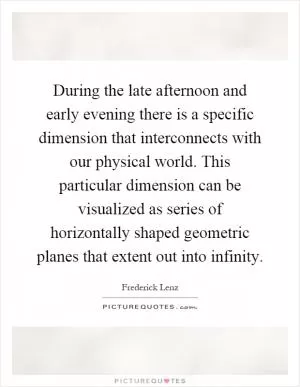 During the late afternoon and early evening there is a specific dimension that interconnects with our physical world. This particular dimension can be visualized as series of horizontally shaped geometric planes that extent out into infinity Picture Quote #1