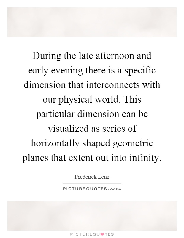 During the late afternoon and early evening there is a specific dimension that interconnects with our physical world. This particular dimension can be visualized as series of horizontally shaped geometric planes that extent out into infinity Picture Quote #1