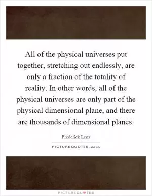 All of the physical universes put together, stretching out endlessly, are only a fraction of the totality of reality. In other words, all of the physical universes are only part of the physical dimensional plane, and there are thousands of dimensional planes Picture Quote #1