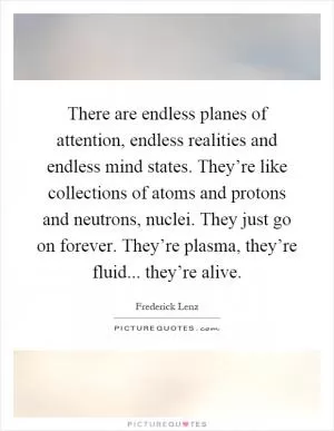 There are endless planes of attention, endless realities and endless mind states. They’re like collections of atoms and protons and neutrons, nuclei. They just go on forever. They’re plasma, they’re fluid... they’re alive Picture Quote #1
