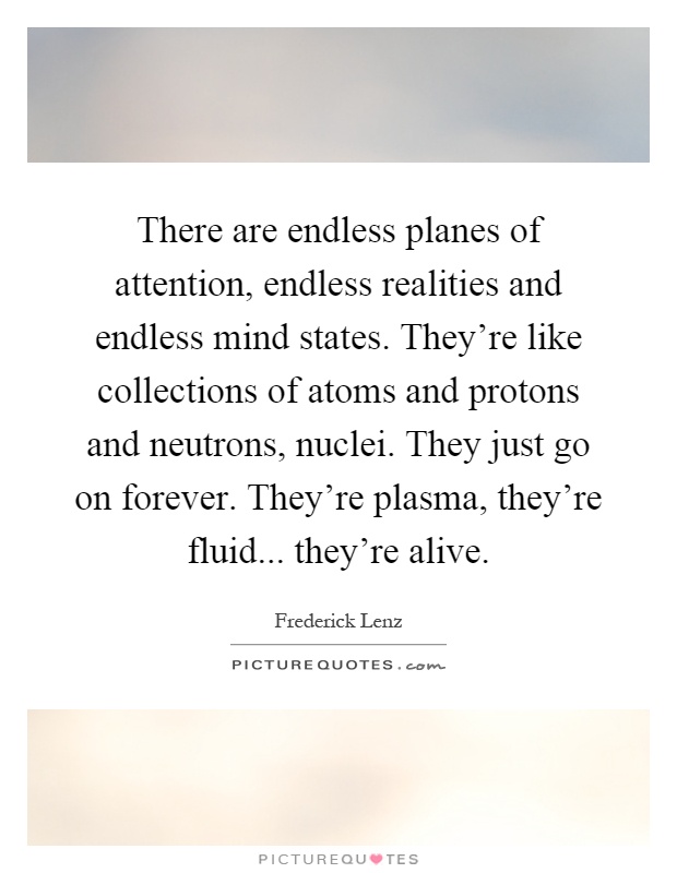 There are endless planes of attention, endless realities and endless mind states. They're like collections of atoms and protons and neutrons, nuclei. They just go on forever. They're plasma, they're fluid... they're alive Picture Quote #1
