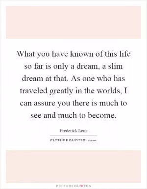 What you have known of this life so far is only a dream, a slim dream at that. As one who has traveled greatly in the worlds, I can assure you there is much to see and much to become Picture Quote #1