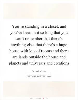 You’re standing in a closet, and you’ve been in it so long that you can’t remember that there’s anything else, that there’s a huge house with lots of rooms and there are lands outside the house and planets and universes and creations Picture Quote #1