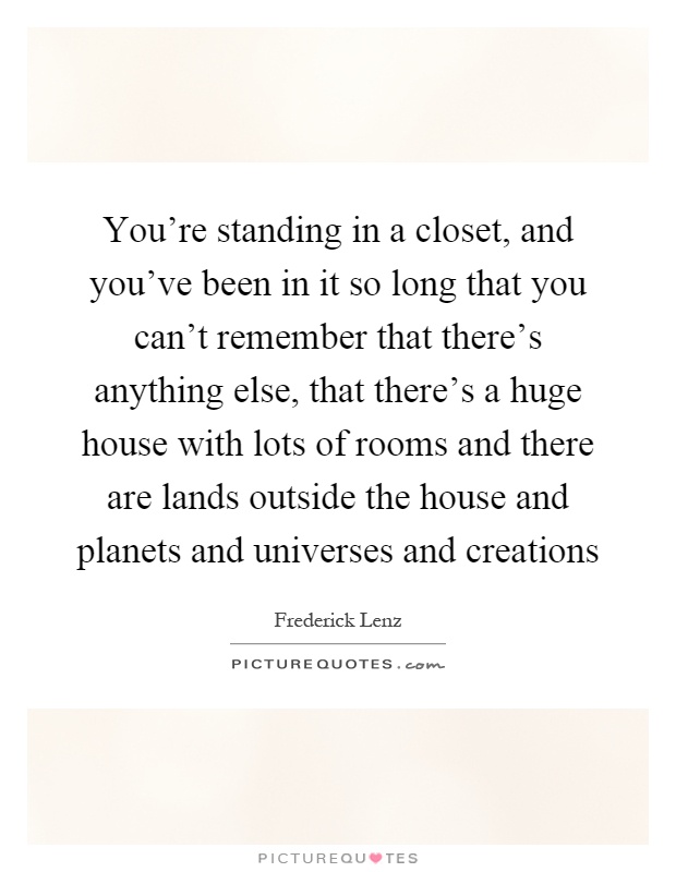 You're standing in a closet, and you've been in it so long that you can't remember that there's anything else, that there's a huge house with lots of rooms and there are lands outside the house and planets and universes and creations Picture Quote #1