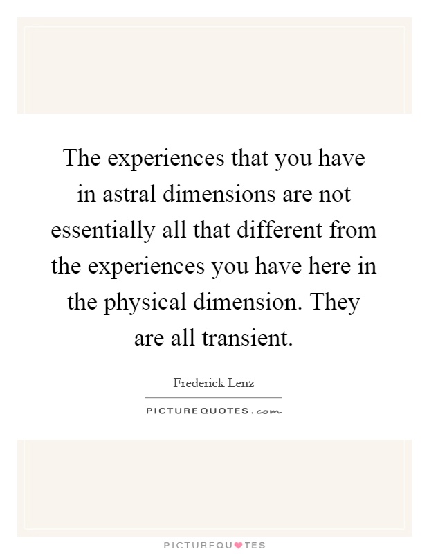 The experiences that you have in astral dimensions are not essentially all that different from the experiences you have here in the physical dimension. They are all transient Picture Quote #1
