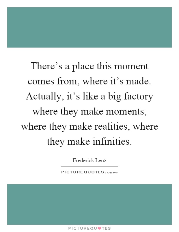 There's a place this moment comes from, where it's made. Actually, it's like a big factory where they make moments, where they make realities, where they make infinities Picture Quote #1