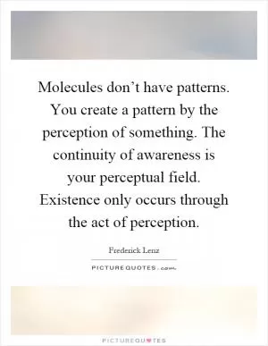 Molecules don’t have patterns. You create a pattern by the perception of something. The continuity of awareness is your perceptual field. Existence only occurs through the act of perception Picture Quote #1