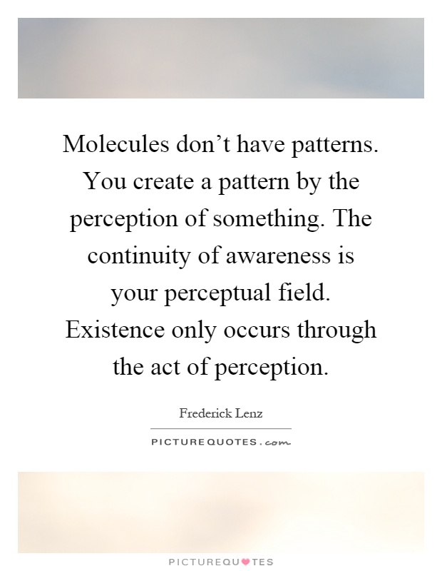 Molecules don't have patterns. You create a pattern by the perception of something. The continuity of awareness is your perceptual field. Existence only occurs through the act of perception Picture Quote #1