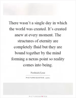 There wasn’t a single day in which the world was created. It’s created anew at every moment. The structures of eternity are completely fluid but they are bound together by the mind forming a nexus point so reality comes into being Picture Quote #1