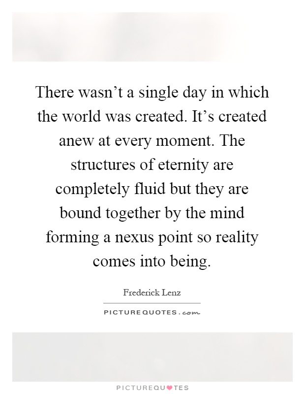 There wasn't a single day in which the world was created. It's created anew at every moment. The structures of eternity are completely fluid but they are bound together by the mind forming a nexus point so reality comes into being Picture Quote #1
