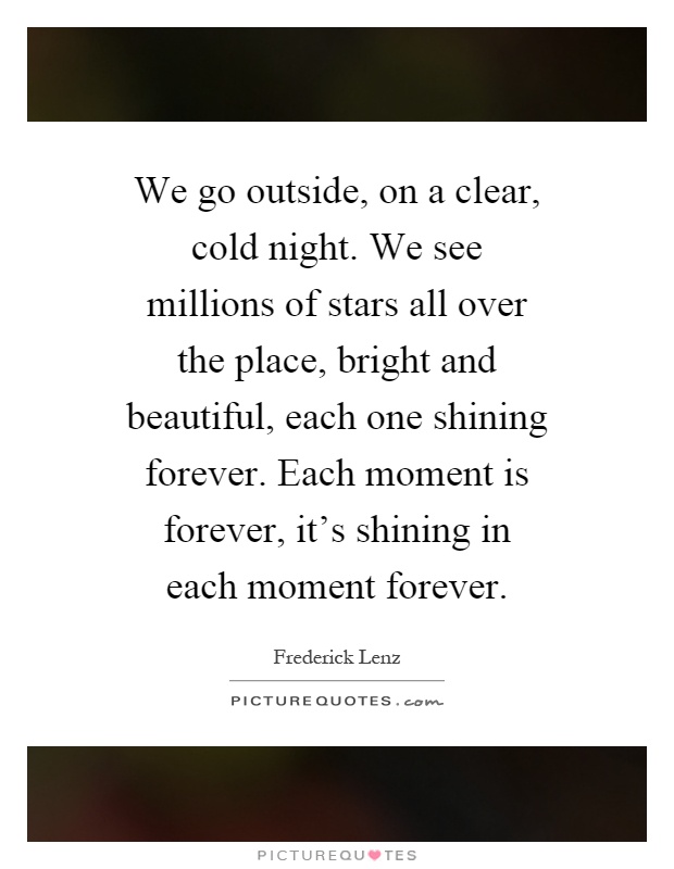 We go outside, on a clear, cold night. We see millions of stars all over the place, bright and beautiful, each one shining forever. Each moment is forever, it's shining in each moment forever Picture Quote #1