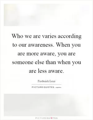 Who we are varies according to our awareness. When you are more aware, you are someone else than when you are less aware Picture Quote #1