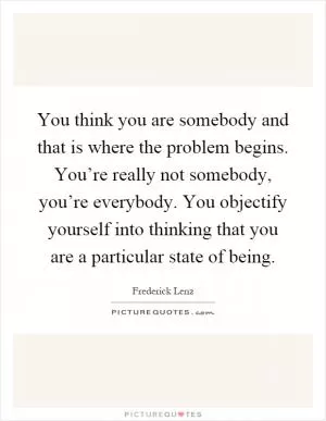 You think you are somebody and that is where the problem begins. You’re really not somebody, you’re everybody. You objectify yourself into thinking that you are a particular state of being Picture Quote #1