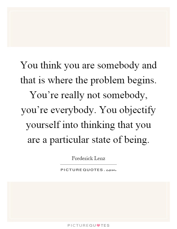 You think you are somebody and that is where the problem begins. You're really not somebody, you're everybody. You objectify yourself into thinking that you are a particular state of being Picture Quote #1