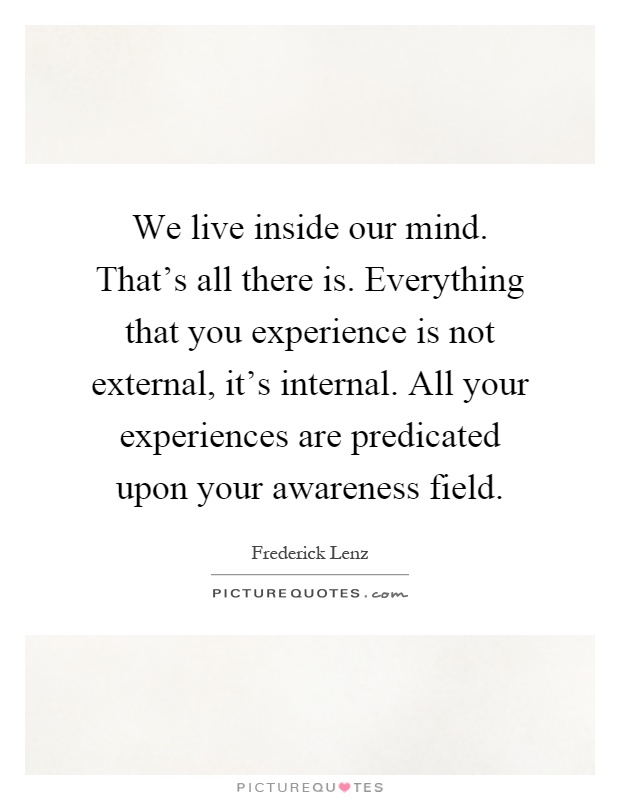 We live inside our mind. That's all there is. Everything that you experience is not external, it's internal. All your experiences are predicated upon your awareness field Picture Quote #1