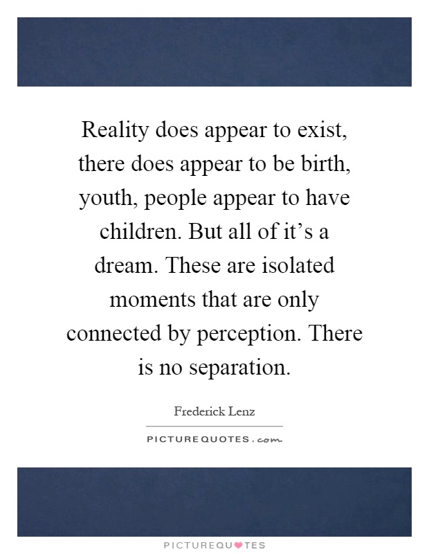 Reality does appear to exist, there does appear to be birth, youth, people appear to have children. But all of it's a dream. These are isolated moments that are only connected by perception. There is no separation Picture Quote #1