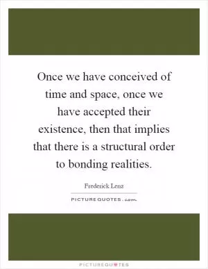 Once we have conceived of time and space, once we have accepted their existence, then that implies that there is a structural order to bonding realities Picture Quote #1