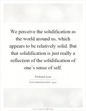 We perceive the solidification as the world around us, which appears to be relatively solid. But that solidification is just really a reflection of the solidification of one’s sense of self Picture Quote #1