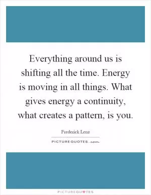 Everything around us is shifting all the time. Energy is moving in all things. What gives energy a continuity, what creates a pattern, is you Picture Quote #1