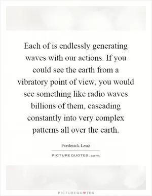 Each of is endlessly generating waves with our actions. If you could see the earth from a vibratory point of view, you would see something like radio waves billions of them, cascading constantly into very complex patterns all over the earth Picture Quote #1