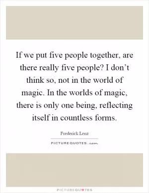 If we put five people together, are there really five people? I don’t think so, not in the world of magic. In the worlds of magic, there is only one being, reflecting itself in countless forms Picture Quote #1