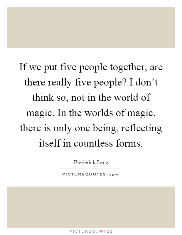 If we put five people together, are there really five people? I don't think so, not in the world of magic. In the worlds of magic, there is only one being, reflecting itself in countless forms Picture Quote #1
