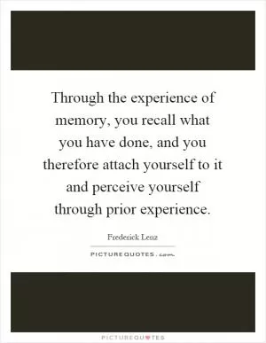 Through the experience of memory, you recall what you have done, and you therefore attach yourself to it and perceive yourself through prior experience Picture Quote #1