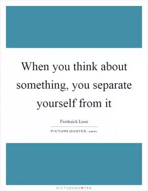 When you think about something, you separate yourself from it Picture Quote #1