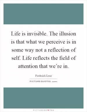 Life is invisible. The illusion is that what we perceive is in some way not a reflection of self. Life reflects the field of attention that we’re in Picture Quote #1