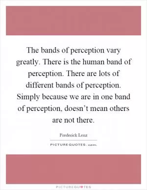The bands of perception vary greatly. There is the human band of perception. There are lots of different bands of perception. Simply because we are in one band of perception, doesn’t mean others are not there Picture Quote #1