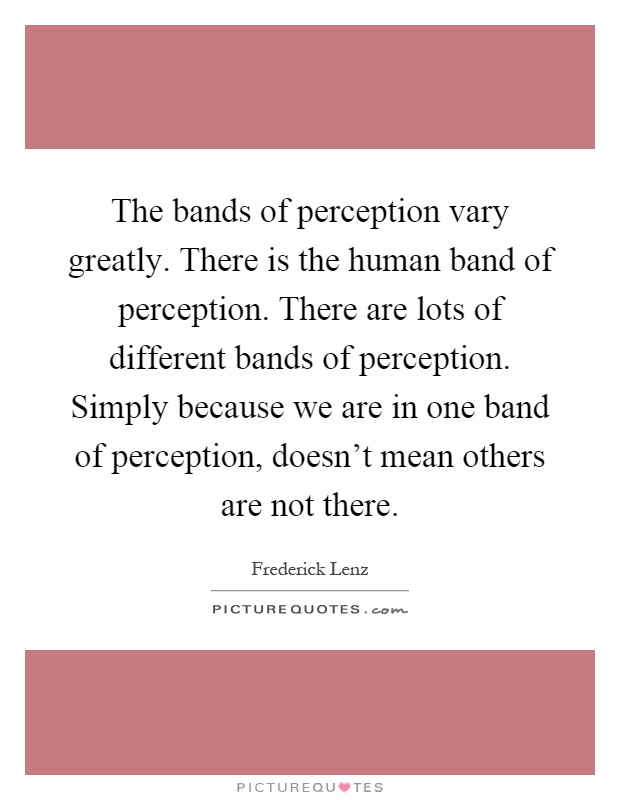 The bands of perception vary greatly. There is the human band of perception. There are lots of different bands of perception. Simply because we are in one band of perception, doesn't mean others are not there Picture Quote #1