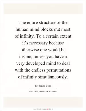 The entire structure of the human mind blocks out most of infinity. To a certain extent it’s necessary because otherwise one would be insane, unless you have a very developed mind to deal with the endless permutations of infinity simultaneously Picture Quote #1
