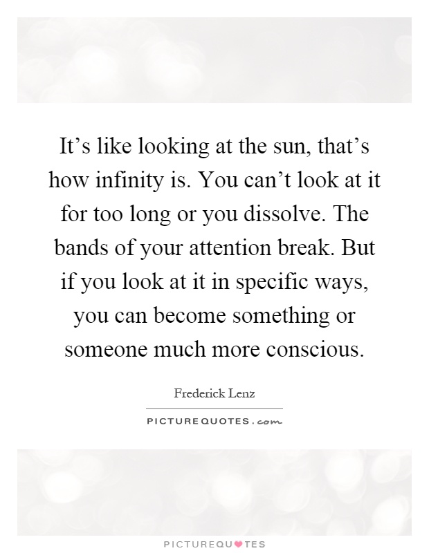 It's like looking at the sun, that's how infinity is. You can't look at it for too long or you dissolve. The bands of your attention break. But if you look at it in specific ways, you can become something or someone much more conscious Picture Quote #1