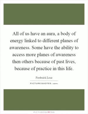 All of us have an aura, a body of energy linked to different planes of awareness. Some have the ability to access more planes of awareness then others because of past lives, because of practice in this life Picture Quote #1