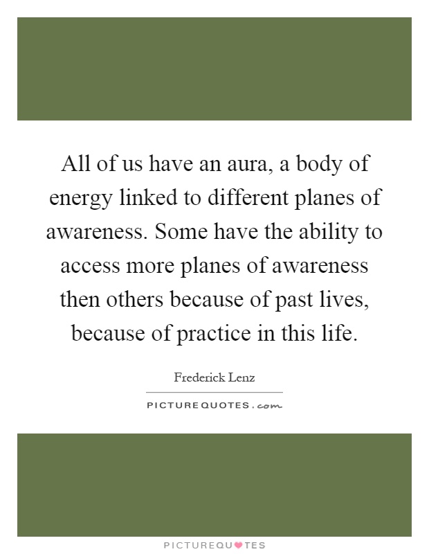 All of us have an aura, a body of energy linked to different planes of awareness. Some have the ability to access more planes of awareness then others because of past lives, because of practice in this life Picture Quote #1