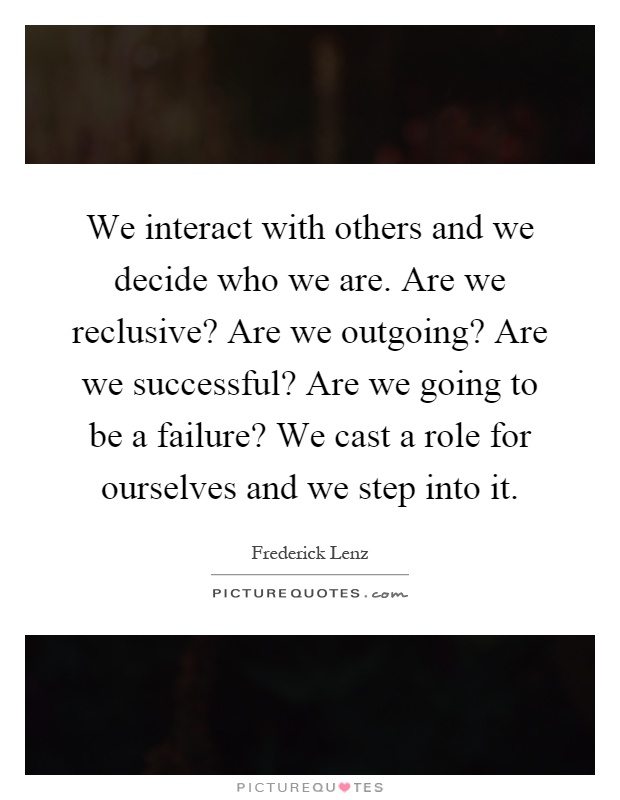 We interact with others and we decide who we are. Are we reclusive? Are we outgoing? Are we successful? Are we going to be a failure? We cast a role for ourselves and we step into it Picture Quote #1